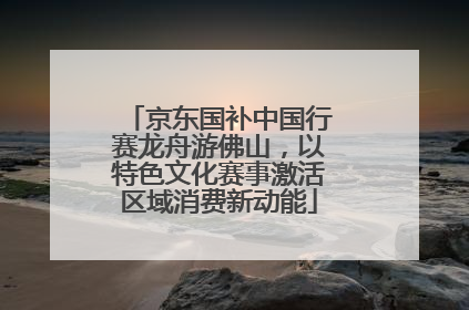京东国补中国行赛龙舟游佛山，以特色文化赛事激活区域消费新动能