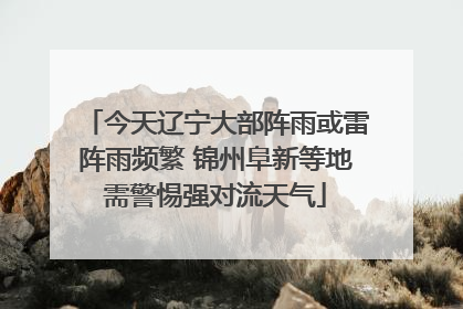 今天辽宁大部阵雨或雷阵雨频繁 锦州阜新等地需警惕强对流天气
