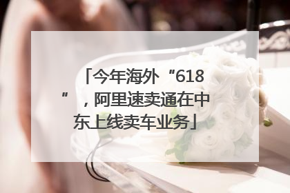 今年海外“618”，阿里速卖通在中东上线卖车业务