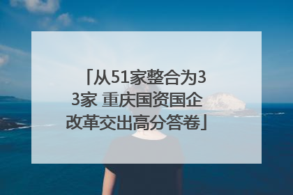 从51家整合为33家 重庆国资国企改革交出高分答卷