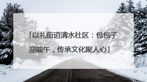以礼街道清水社区：包包子迎端午，传承文化聚人心