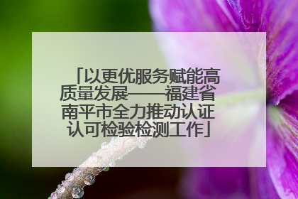 以更优服务赋能高质量发展——福建省南平市全力推动认证认可检验检测工作
