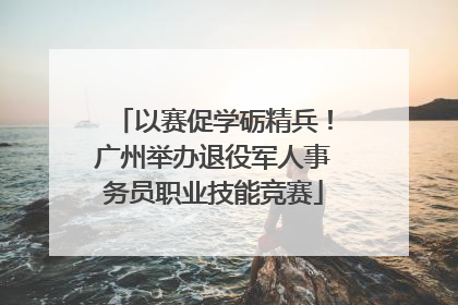 以赛促学砺精兵！广州举办退役军人事务员职业技能竞赛