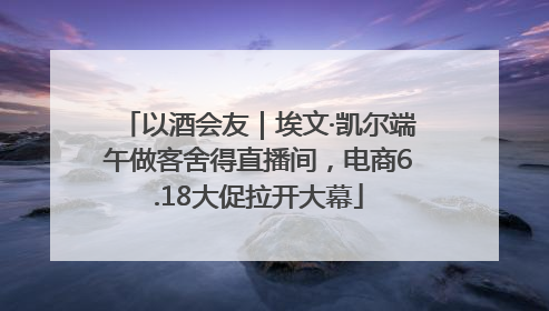 以酒会友｜埃文·凯尔端午做客舍得直播间，电商6.18大促拉开大幕