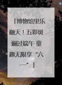 博物馆里乐翻天！五彩斑斓过端午 童趣无限享“六·一”