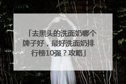 去黑头的洗面奶哪个牌子好，最好洗面奶排行榜10强？攻略
