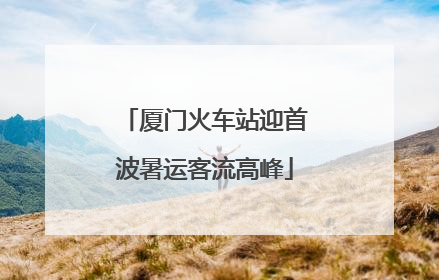 厦门火车站迎首波暑运客流高峰