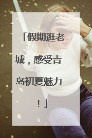 假期逛老城，感受青岛初夏魅力！