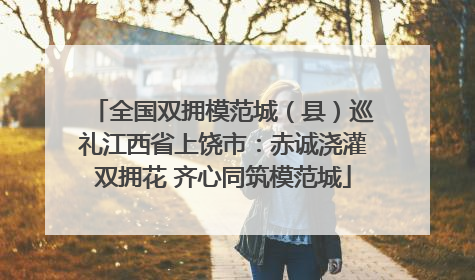 全国双拥模范城（县）巡礼江西省上饶市：赤诚浇灌双拥花 齐心同筑模范城