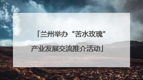 兰州举办“苦水玫瑰”产业发展交流推介活动