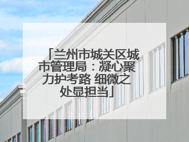兰州市城关区城市管理局：凝心聚力护考路 细微之处显担当