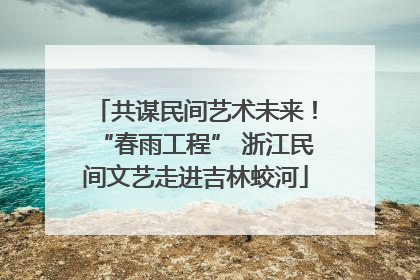 共谋民间艺术未来！“春雨工程” 浙江民间文艺走进吉林蛟河