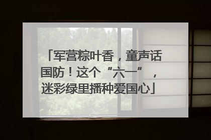 军营粽叶香，童声话国防！这个“六一”，迷彩绿里播种爱国心