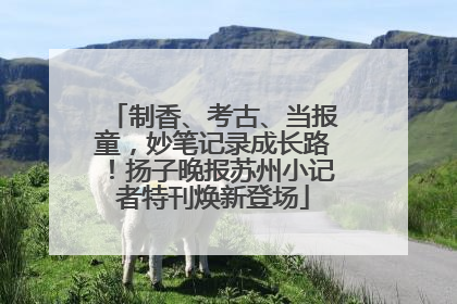 制香、考古、当报童，妙笔记录成长路！扬子晚报苏州小记者特刊焕新登场