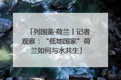 列国鉴·荷兰丨记者观察：“低地国家”荷兰如何与水共生
