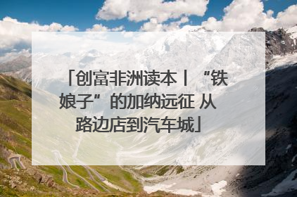 创富非洲读本丨“铁娘子”的加纳远征 从路边店到汽车城