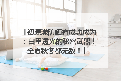 初源漾防晒霜成功成为：白里透光的秘密武器！全夏秋冬都无敌！