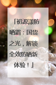 初源漾防晒霜：国货之光，解锁全效防晒新体验！
