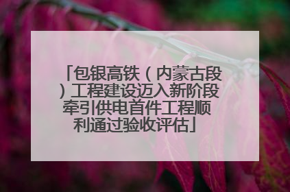 包银高铁（内蒙古段）工程建设迈入新阶段 牵引供电首件工程顺利通过验收评估
