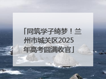 同筑学子绮梦！兰州市城关区2025年高考圆满收官