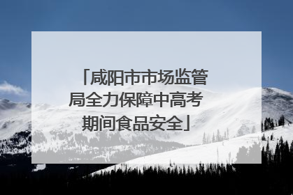 咸阳市市场监管局全力保障中高考期间食品安全