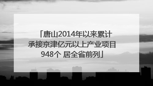 唐山2014年以来累计承接京津亿元以上产业项目948个 居全省前列