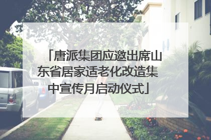 唐派集团应邀出席山东省居家适老化改造集中宣传月启动仪式