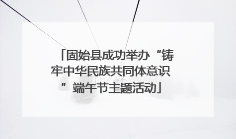 固始县成功举办“铸牢中华民族共同体意识”端午节主题活动