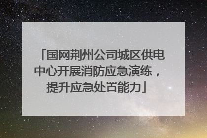 国网荆州公司城区供电中心开展消防应急演练，提升应急处置能力