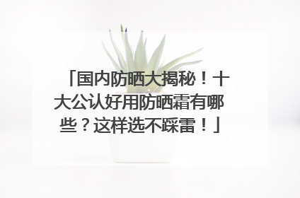 国内防晒大揭秘！十大公认好用防晒霜有哪些？这样选不踩雷！