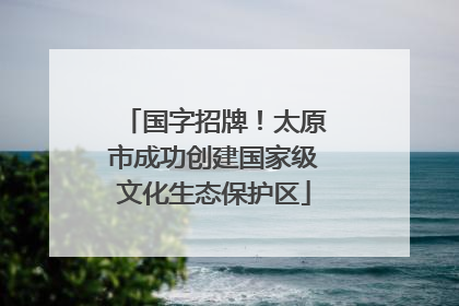 国字招牌！太原市成功创建国家级文化生态保护区