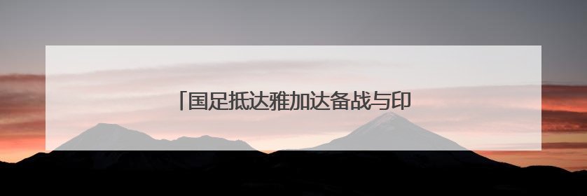 国足抵达雅加达备战与印尼队的世预赛18强赛