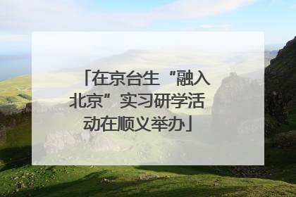 在京台生“融入北京”实习研学活动在顺义举办