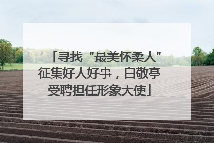 寻找“最美怀柔人”征集好人好事，白敬亭受聘担任形象大使