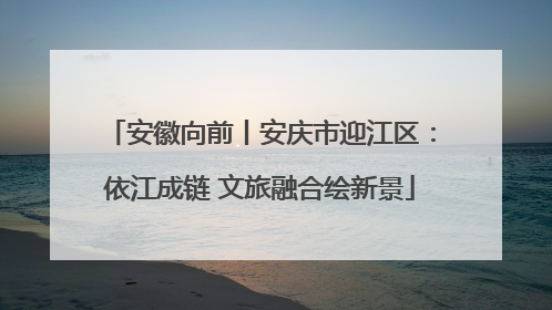 安徽向前丨安庆市迎江区：依江成链 文旅融合绘新景