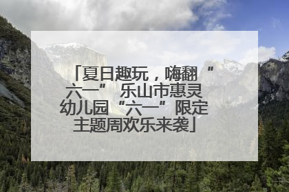 夏日趣玩，嗨翻“六一” 乐山市惠灵幼儿园“六一”限定主题周欢乐来袭