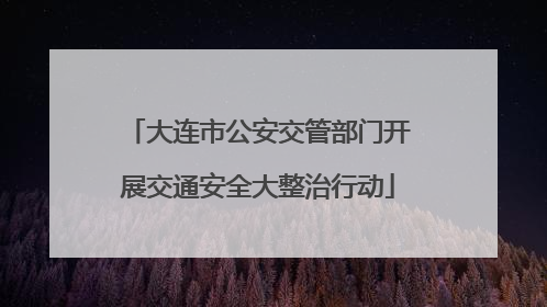 大连市公安交管部门开展交通安全大整治行动