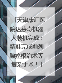 天津康汇医院达芬奇机器人装机完成：精准完成前列腺癌根治术等复杂手术！