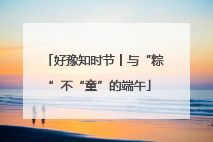 好豫知时节丨与“粽”不“童”的端午