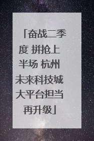 奋战二季度 拼抢上半场 杭州未来科技城大平台担当再升级