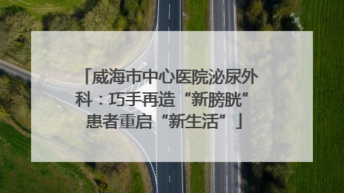 威海市中心医院泌尿外科：巧手再造“新膀胱” 患者重启“新生活”