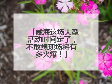 威海这场大型活动时间定了，不敢想现场将有多火爆！