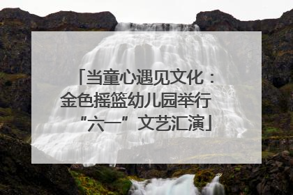 当童心遇见文化：金色摇篮幼儿园举行“六一”文艺汇演