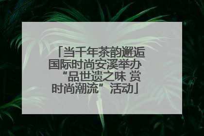 当千年茶韵邂逅国际时尚安溪举办“品世遗之味 赏时尚潮流”活动