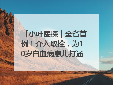 小叶医探｜全省首例！介入取栓，为10岁白血病患儿打通生命之“脉”
