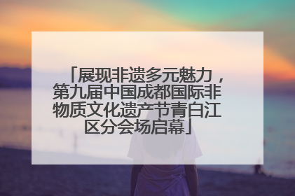 展现非遗多元魅力，第九届中国成都国际非物质文化遗产节青白江区分会场启幕