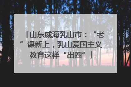 山东威海乳山市：“老”课新上，乳山爱国主义教育这样“出圈”