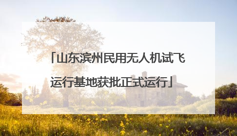 山东滨州民用无人机试飞运行基地获批正式运行