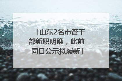 山东2名市管干部新职明确，此前同日公示拟履新