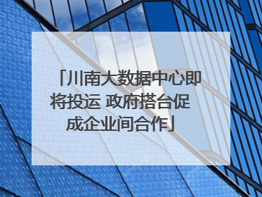 川南大数据中心即将投运 政府搭台促成企业间合作
